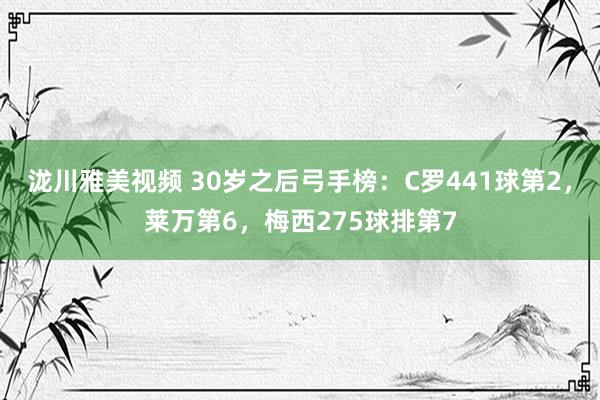 泷川雅美视频 30岁之后弓手榜：C罗441球第2，莱万第6，梅西275球排第7