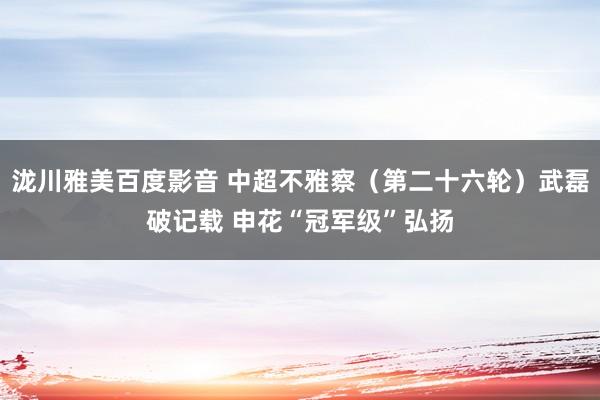 泷川雅美百度影音 中超不雅察（第二十六轮）武磊破记载 申花“冠军级”弘扬