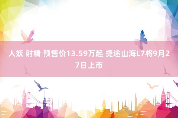 人妖 射精 预售价13.59万起 捷途山海L7将9月27日上市