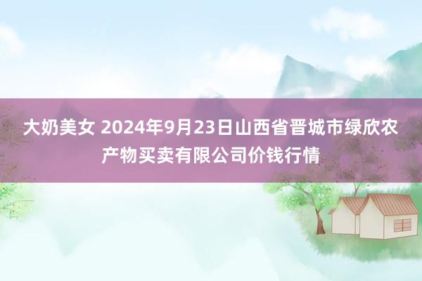 大奶美女 2024年9月23日山西省晋城市绿欣农产物买卖有限公司价钱行情