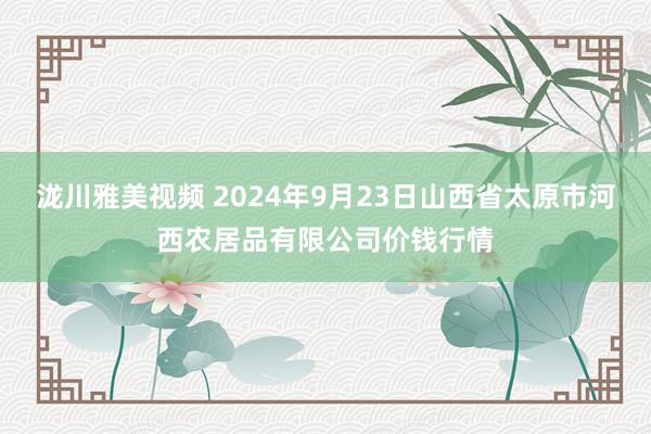 泷川雅美视频 2024年9月23日山西省太原市河西农居品有限公司价钱行情