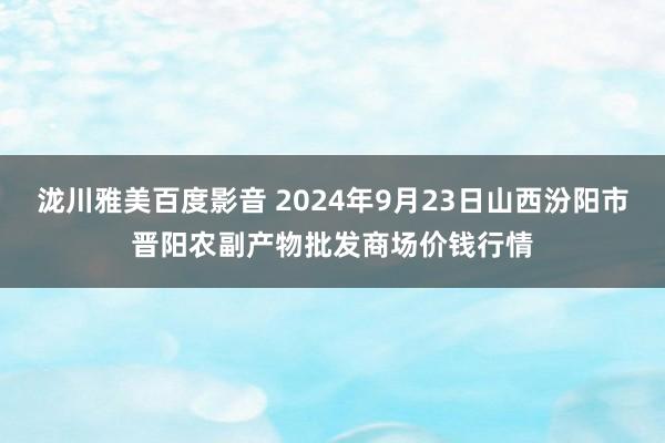 泷川雅美百度影音 2024年9月23日山西汾阳市晋阳农副产物批发商场价钱行情