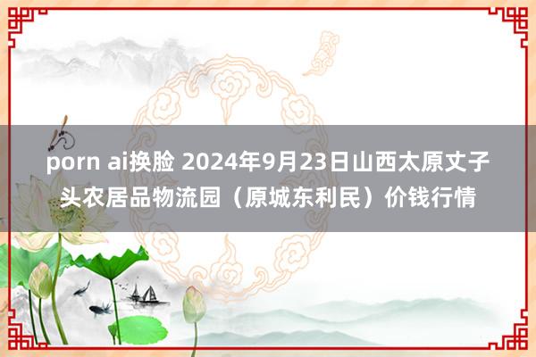 porn ai换脸 2024年9月23日山西太原丈子头农居品物流园（原城东利民）价钱行情