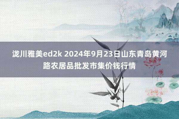 泷川雅美ed2k 2024年9月23日山东青岛黄河路农居品批发市集价钱行情