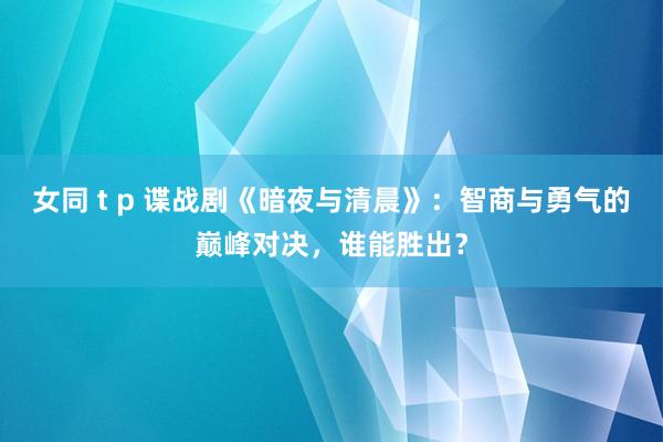 女同 t p 谍战剧《暗夜与清晨》：智商与勇气的巅峰对决，谁能胜出？