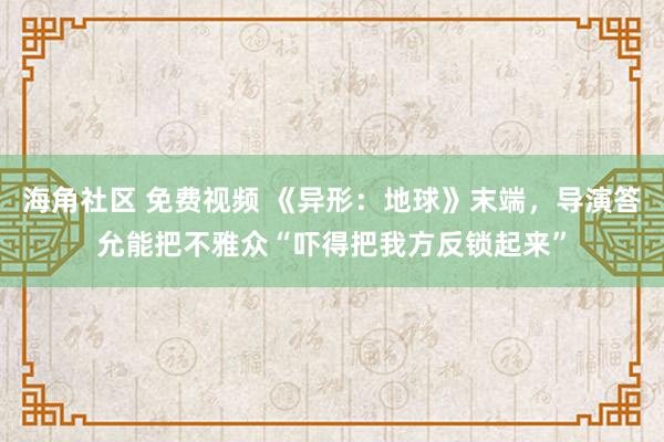 海角社区 免费视频 《异形：地球》末端，导演答允能把不雅众“吓得把我方反锁起来”