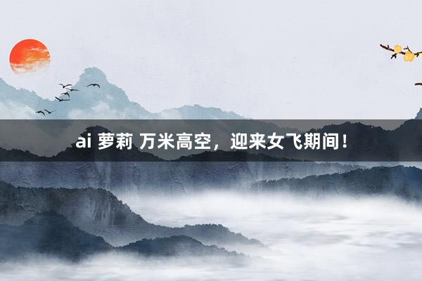 ai 萝莉 万米高空，迎来女飞期间！