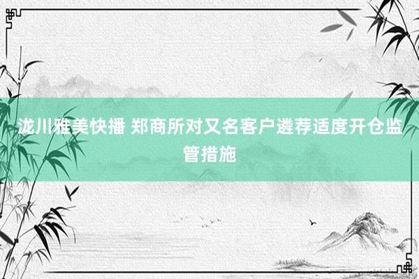 泷川雅美快播 郑商所对又名客户遴荐适度开仓监管措施