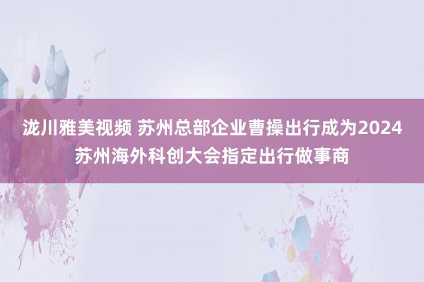 泷川雅美视频 苏州总部企业曹操出行成为2024苏州海外科创大会指定出行做事商