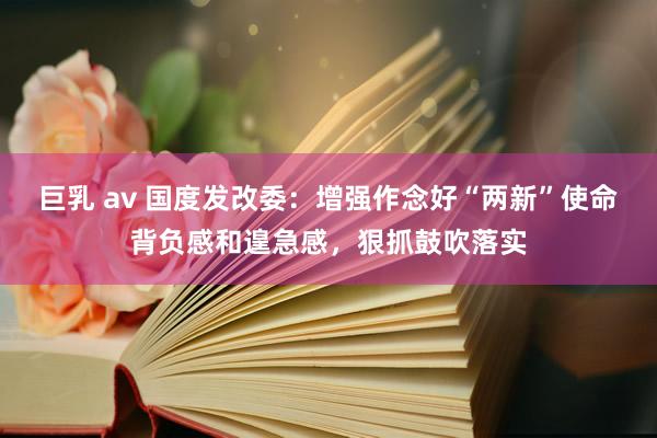 巨乳 av 国度发改委：增强作念好“两新”使命背负感和遑急感，狠抓鼓吹落实