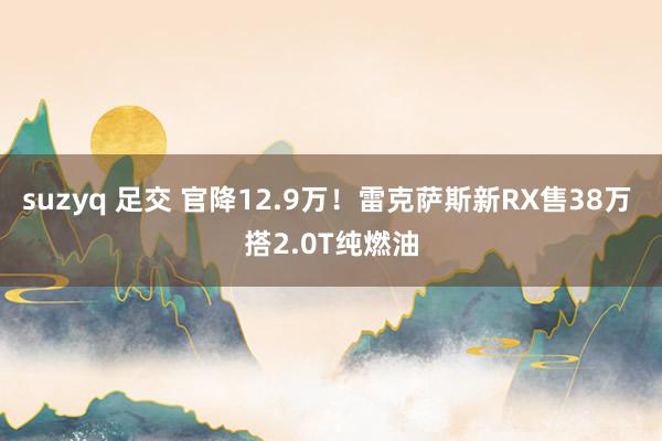 suzyq 足交 官降12.9万！雷克萨斯新RX售38万 搭2.0T纯燃油