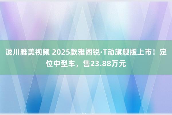 泷川雅美视频 2025款雅阁锐·T动旗舰版上市！定位中型车，售23.88万元