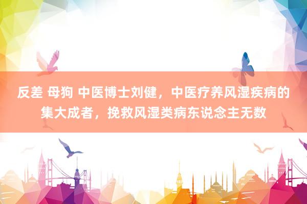 反差 母狗 中医博士刘健，中医疗养风湿疾病的集大成者，挽救风湿类病东说念主无数