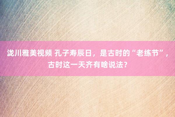 泷川雅美视频 孔子寿辰日，是古时的“老练节”，古时这一天齐有啥说法？