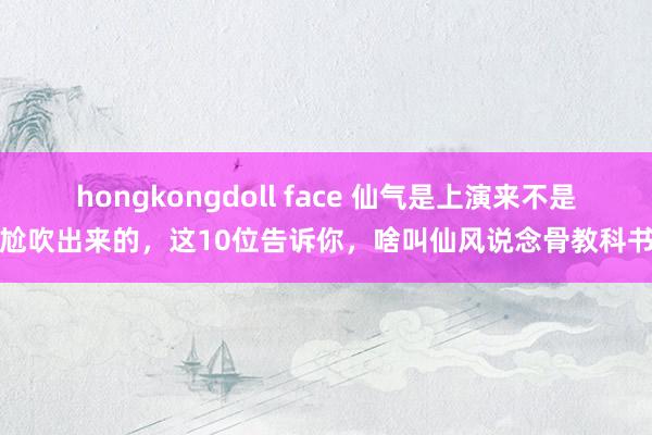 hongkongdoll face 仙气是上演来不是尬吹出来的，这10位告诉你，啥叫仙风说念骨教科书