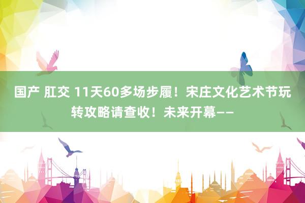 国产 肛交 11天60多场步履！宋庄文化艺术节玩转攻略请查收！未来开幕——