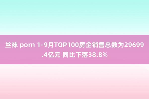 丝袜 porn 1-9月TOP100房企销售总数为29699.4亿元 同比下落38.8%