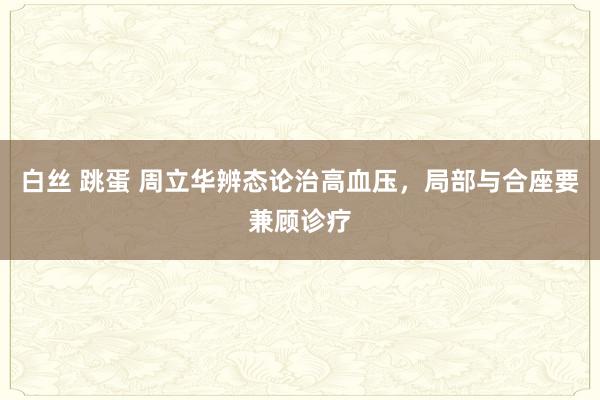 白丝 跳蛋 周立华辨态论治高血压，局部与合座要兼顾诊疗