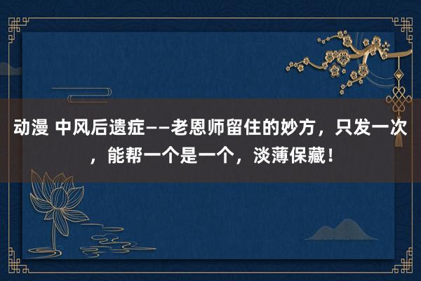 动漫 中风后遗症——老恩师留住的妙方，只发一次，能帮一个是一个，淡薄保藏！