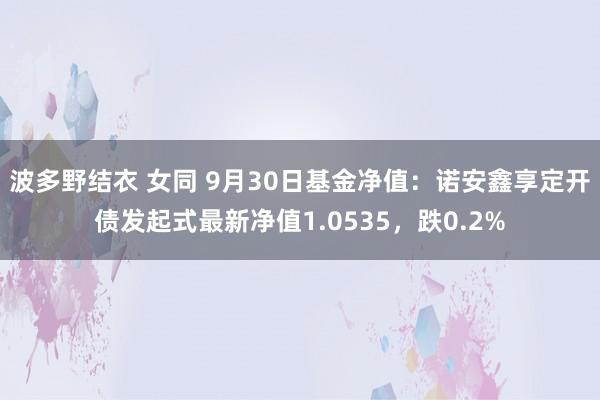 波多野结衣 女同 9月30日基金净值：诺安鑫享定开债发起式最新净值1.0535，跌0.2%