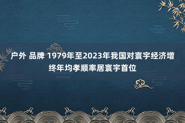 户外 品牌 1979年至2023年我国对寰宇经济增终年均孝顺率居寰宇首位