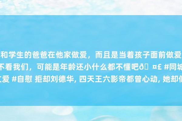 和学生的爸爸在他家做爱，而且是当着孩子面前做爱，太刺激了，孩子完全不看我们，可能是年龄还小什么都不懂吧🤣 #同城 #文爱 #自慰 拒却刘德华， 四天王六影帝都曾心动， 她却低调嫁圈外东说念主庸碌生涯