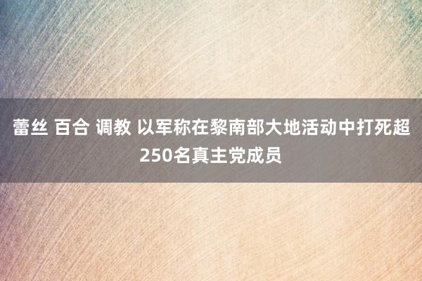 蕾丝 百合 调教 以军称在黎南部大地活动中打死超250名真主党成员