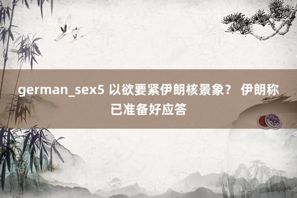 german_sex5 以欲要紧伊朗核景象？ 伊朗称已准备好应答