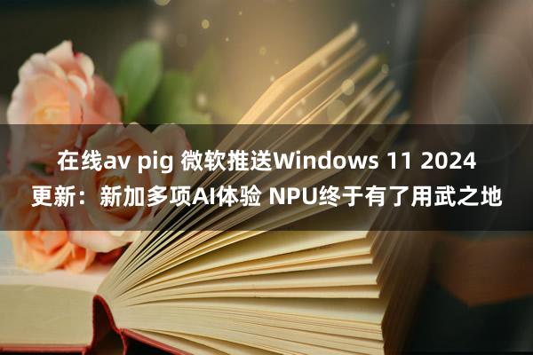 在线av pig 微软推送Windows 11 2024更新：新加多项AI体验 NPU终于有了用武之地