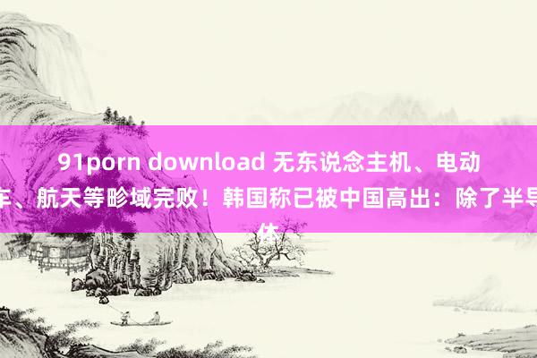 91porn download 无东说念主机、电动汽车、航天等畛域完败！韩国称已被中国高出：除了半导体