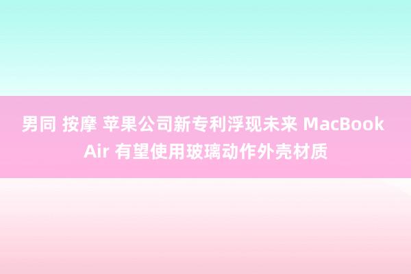 男同 按摩 苹果公司新专利浮现未来 MacBook Air 有望使用玻璃动作外壳材质