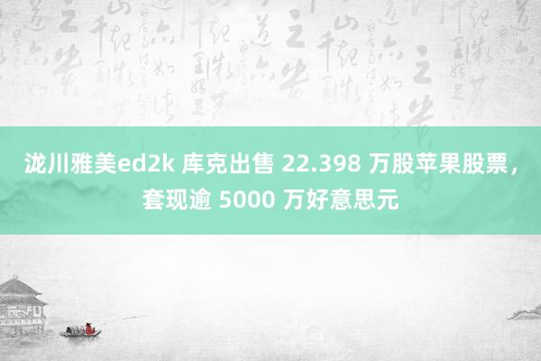 泷川雅美ed2k 库克出售 22.398 万股苹果股票，套现逾 5000 万好意思元