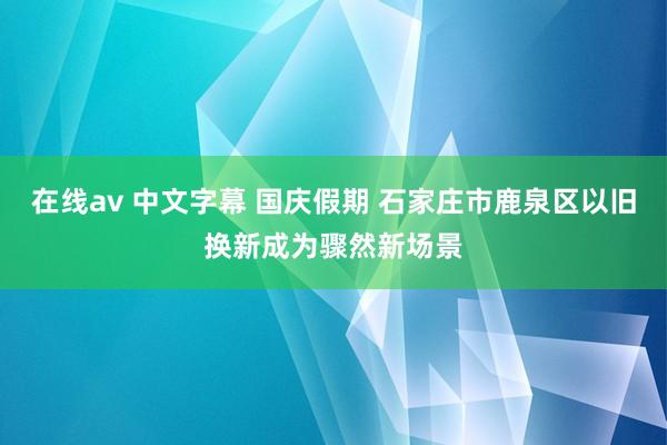 在线av 中文字幕 国庆假期 石家庄市鹿泉区以旧换新成为骤然新场景