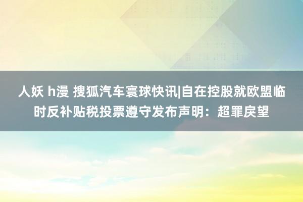 人妖 h漫 搜狐汽车寰球快讯|自在控股就欧盟临时反补贴税投票遵守发布声明：超罪戾望