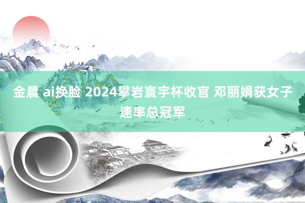 金晨 ai换脸 2024攀岩寰宇杯收官 邓丽娟获女子速率总冠军