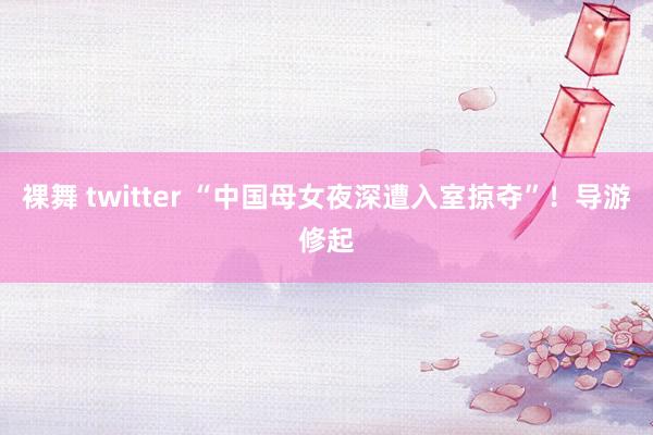 裸舞 twitter “中国母女夜深遭入室掠夺”！导游修起