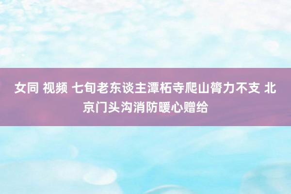 女同 视频 七旬老东谈主潭柘寺爬山膂力不支 北京门头沟消防暖心赠给