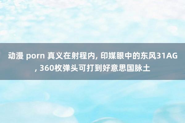 动漫 porn 真义在射程内， 印媒眼中的东风31AG， 360枚弹头可打到好意思国脉土