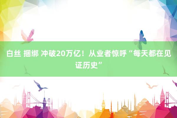 白丝 捆绑 冲破20万亿！从业者惊呼“每天都在见证历史”