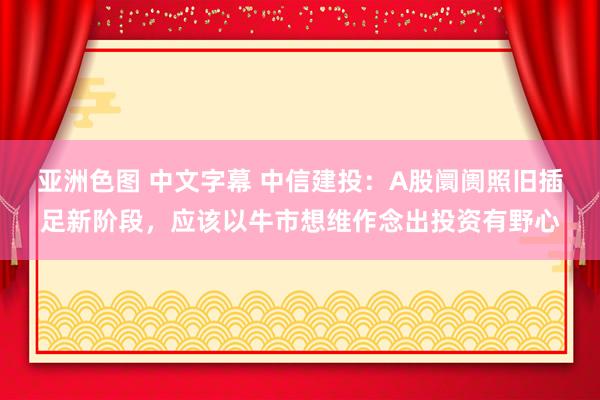 亚洲色图 中文字幕 中信建投：A股阛阓照旧插足新阶段，应该以牛市想维作念出投资有野心