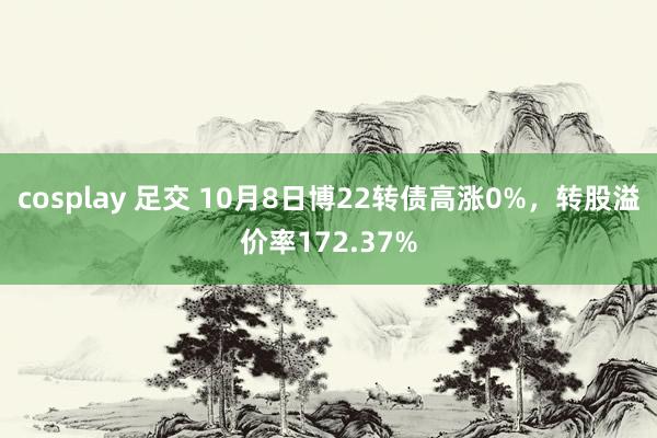 cosplay 足交 10月8日博22转债高涨0%，转股溢价率172.37%