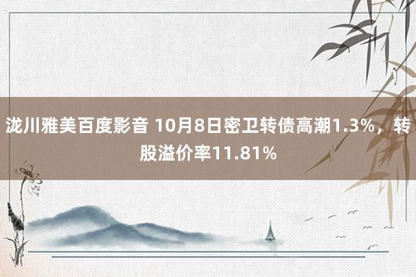 泷川雅美百度影音 10月8日密卫转债高潮1.3%，转股溢价率11.81%