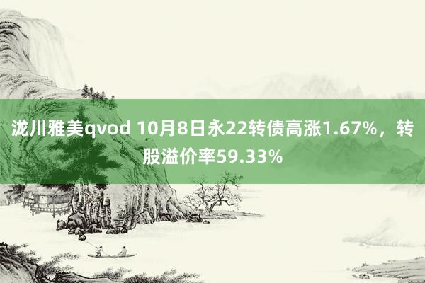 泷川雅美qvod 10月8日永22转债高涨1.67%，转股溢价率59.33%