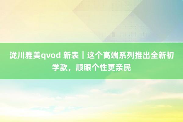 泷川雅美qvod 新表｜这个高端系列推出全新初学款，顺眼个性更亲民