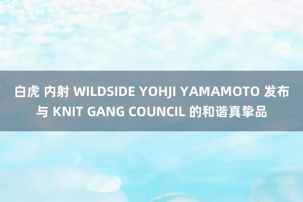 白虎 内射 WILDSIDE YOHJI YAMAMOTO 发布与 KNIT GANG COUNCIL 的和谐真挚品