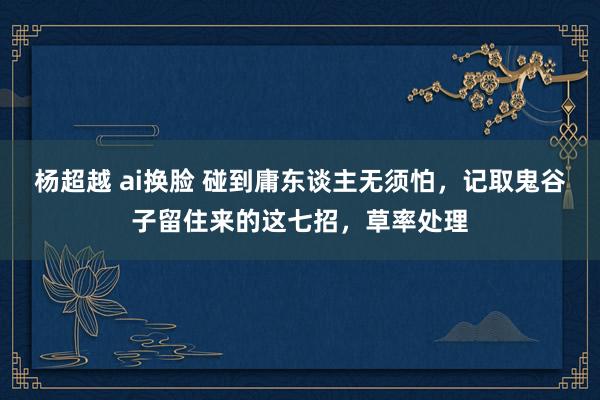 杨超越 ai换脸 碰到庸东谈主无须怕，记取鬼谷子留住来的这七招，草率处理