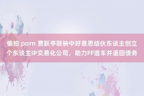 偷拍 porn 贾跃亭联袂中好意思结伙东谈主创立个东谈主IP交易化公司，助力FF造车并退回债务