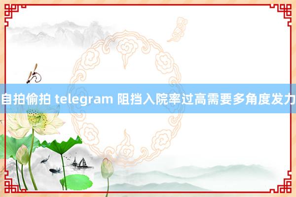 自拍偷拍 telegram 阻挡入院率过高需要多角度发力