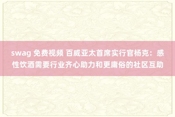 swag 免费视频 百威亚太首席实行官杨克：感性饮酒需要行业齐心助力和更庸俗的社区互助