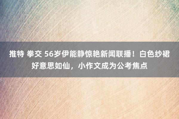 推特 拳交 56岁伊能静惊艳新闻联播！白色纱裙好意思如仙，小作文成为公考焦点